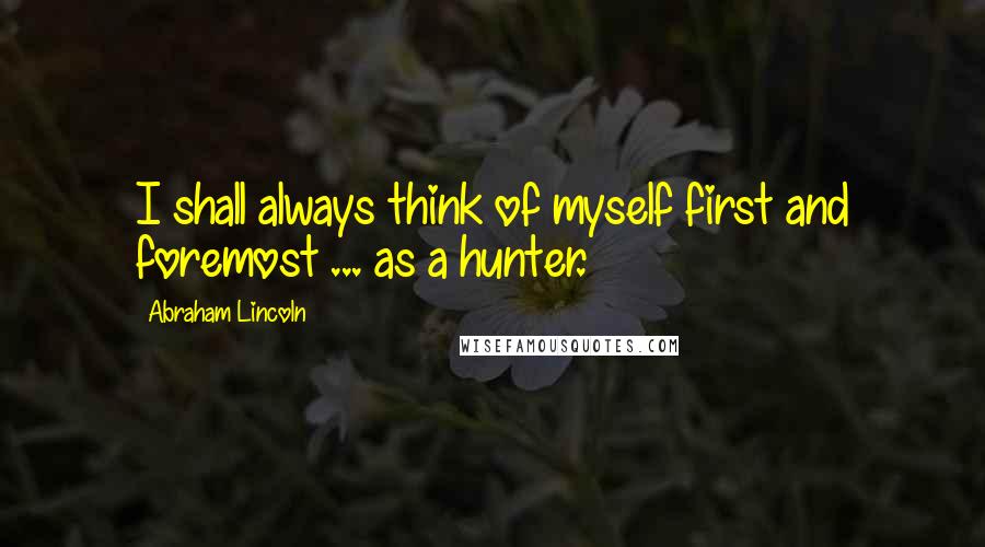 Abraham Lincoln Quotes: I shall always think of myself first and foremost ... as a hunter.