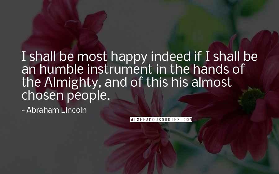 Abraham Lincoln Quotes: I shall be most happy indeed if I shall be an humble instrument in the hands of the Almighty, and of this his almost chosen people.