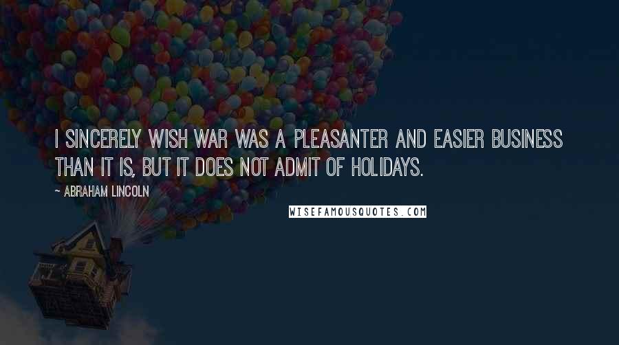 Abraham Lincoln Quotes: I sincerely wish war was a pleasanter and easier business than it is, but it does not admit of holidays.