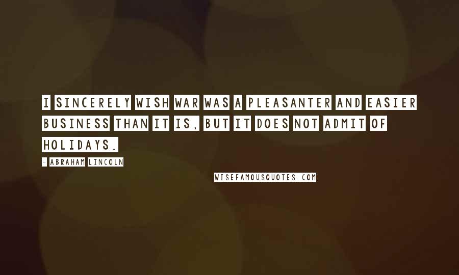 Abraham Lincoln Quotes: I sincerely wish war was a pleasanter and easier business than it is, but it does not admit of holidays.