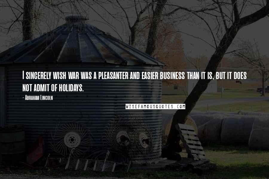 Abraham Lincoln Quotes: I sincerely wish war was a pleasanter and easier business than it is, but it does not admit of holidays.