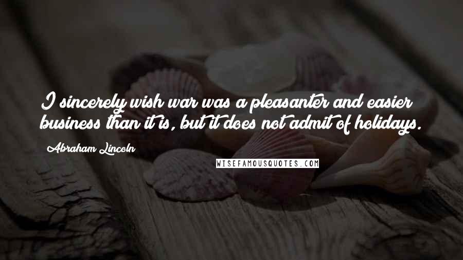 Abraham Lincoln Quotes: I sincerely wish war was a pleasanter and easier business than it is, but it does not admit of holidays.