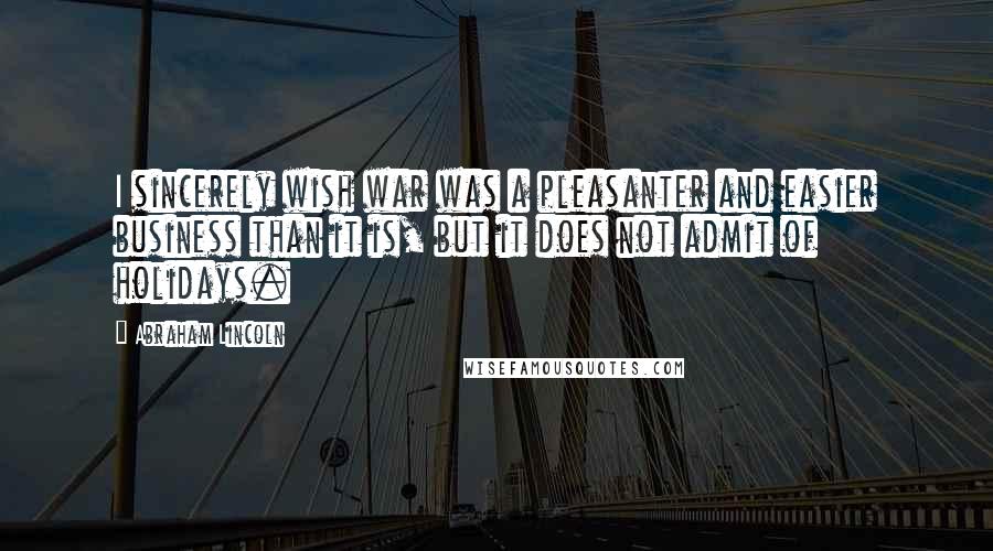 Abraham Lincoln Quotes: I sincerely wish war was a pleasanter and easier business than it is, but it does not admit of holidays.