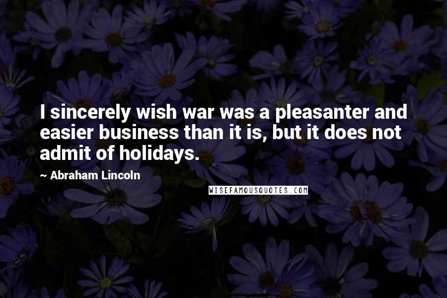 Abraham Lincoln Quotes: I sincerely wish war was a pleasanter and easier business than it is, but it does not admit of holidays.