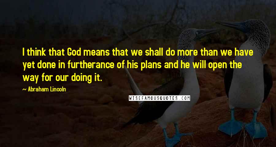 Abraham Lincoln Quotes: I think that God means that we shall do more than we have yet done in furtherance of his plans and he will open the way for our doing it.