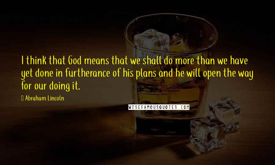 Abraham Lincoln Quotes: I think that God means that we shall do more than we have yet done in furtherance of his plans and he will open the way for our doing it.