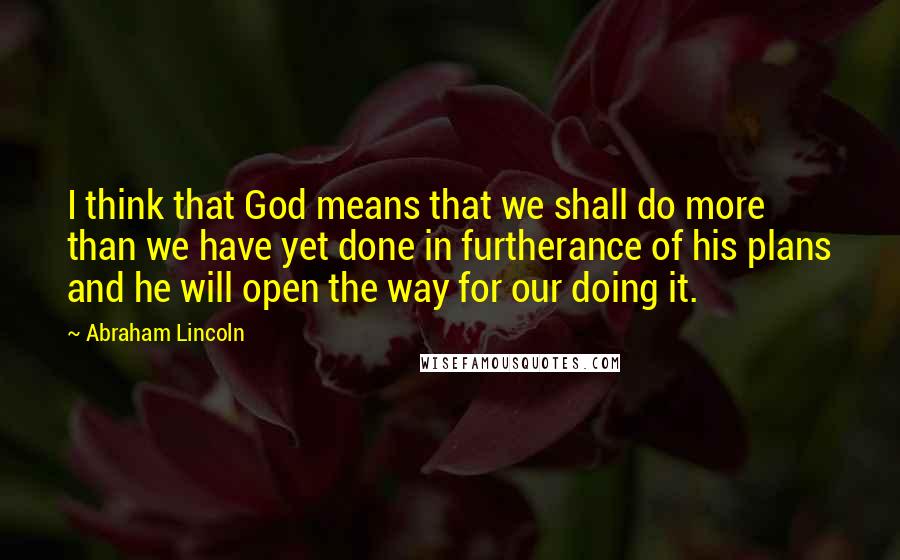 Abraham Lincoln Quotes: I think that God means that we shall do more than we have yet done in furtherance of his plans and he will open the way for our doing it.