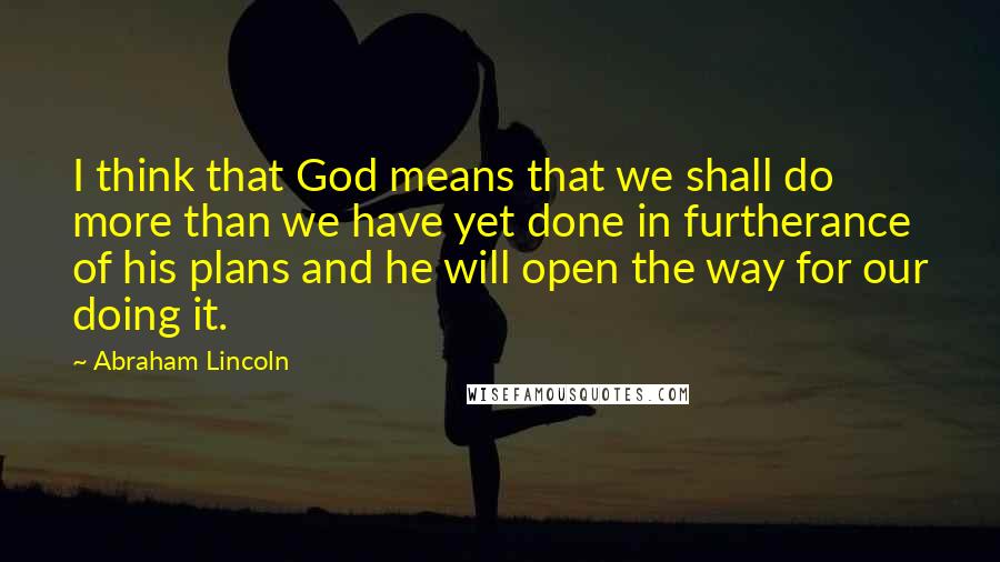 Abraham Lincoln Quotes: I think that God means that we shall do more than we have yet done in furtherance of his plans and he will open the way for our doing it.