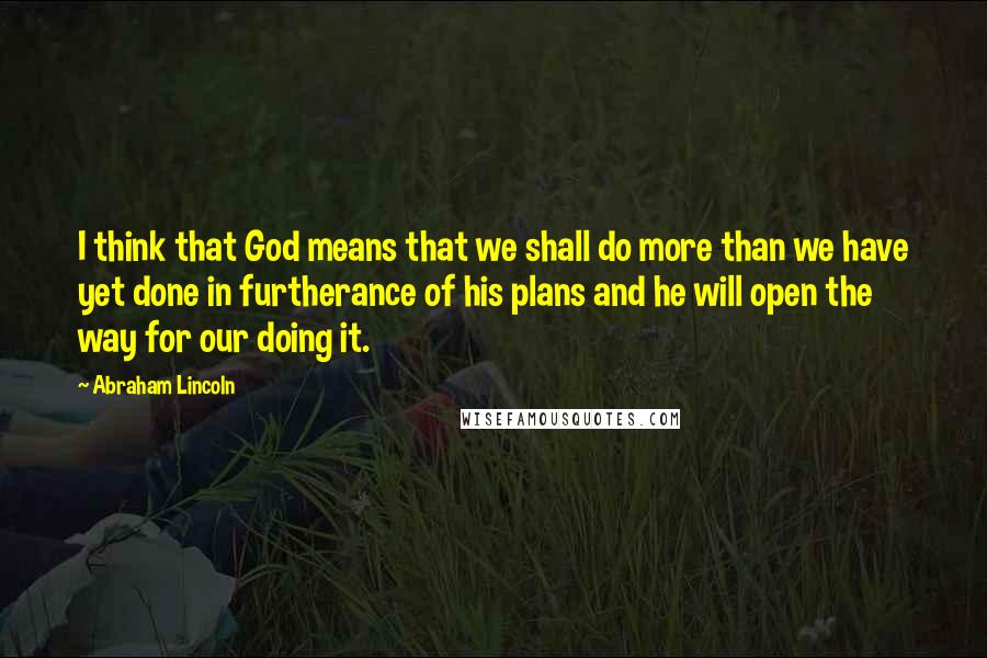 Abraham Lincoln Quotes: I think that God means that we shall do more than we have yet done in furtherance of his plans and he will open the way for our doing it.