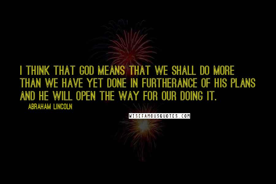 Abraham Lincoln Quotes: I think that God means that we shall do more than we have yet done in furtherance of his plans and he will open the way for our doing it.