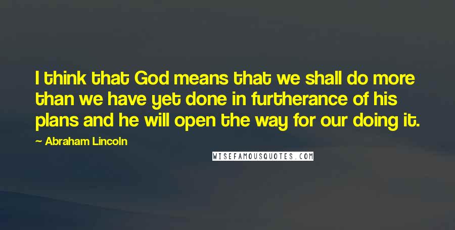 Abraham Lincoln Quotes: I think that God means that we shall do more than we have yet done in furtherance of his plans and he will open the way for our doing it.