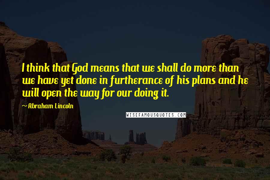 Abraham Lincoln Quotes: I think that God means that we shall do more than we have yet done in furtherance of his plans and he will open the way for our doing it.
