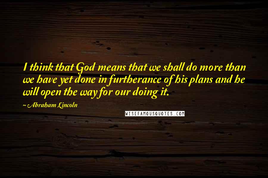 Abraham Lincoln Quotes: I think that God means that we shall do more than we have yet done in furtherance of his plans and he will open the way for our doing it.