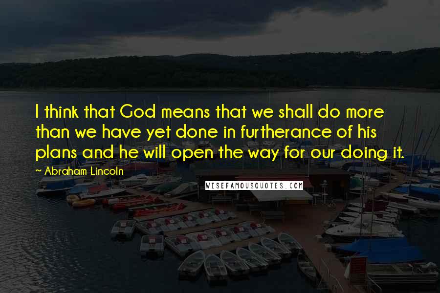 Abraham Lincoln Quotes: I think that God means that we shall do more than we have yet done in furtherance of his plans and he will open the way for our doing it.