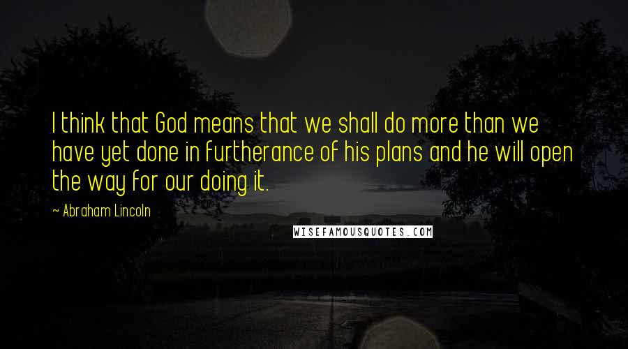 Abraham Lincoln Quotes: I think that God means that we shall do more than we have yet done in furtherance of his plans and he will open the way for our doing it.