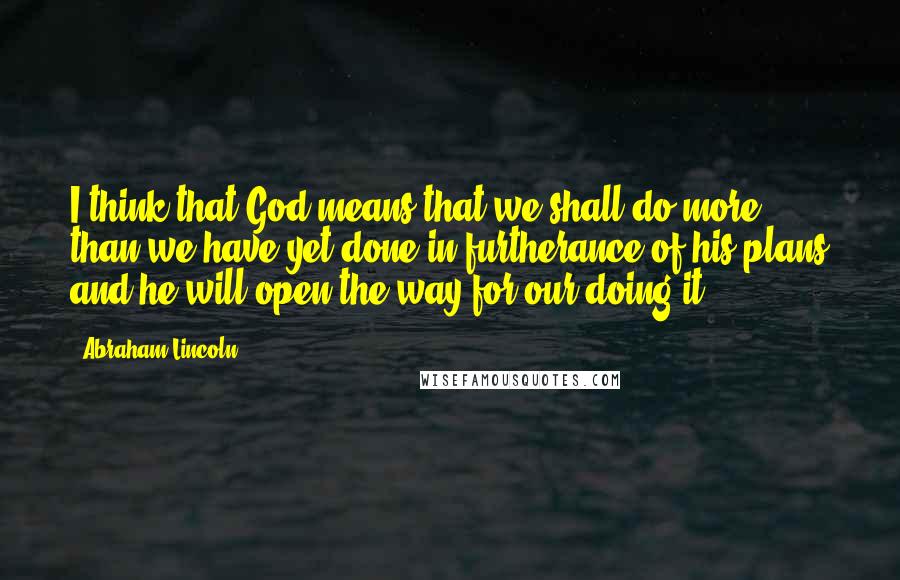 Abraham Lincoln Quotes: I think that God means that we shall do more than we have yet done in furtherance of his plans and he will open the way for our doing it.