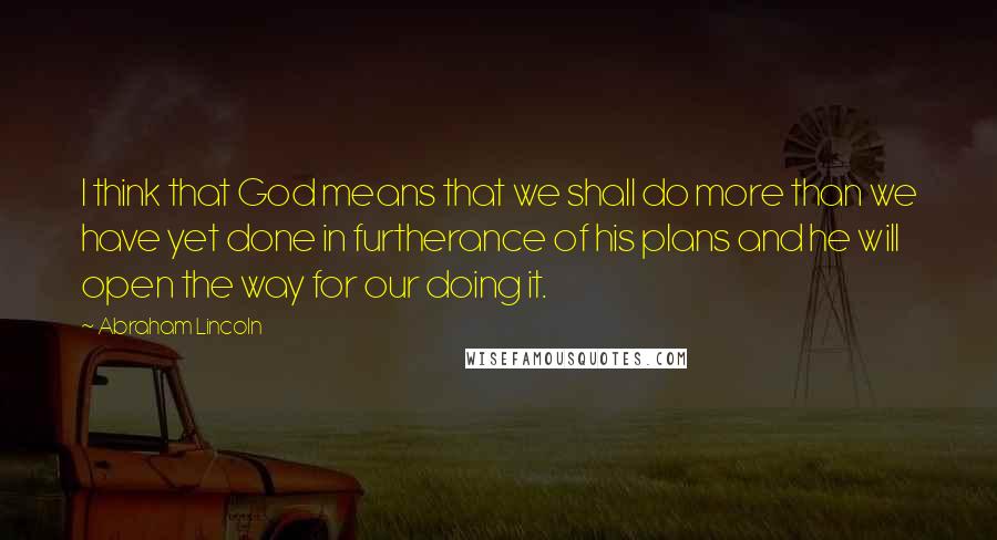 Abraham Lincoln Quotes: I think that God means that we shall do more than we have yet done in furtherance of his plans and he will open the way for our doing it.