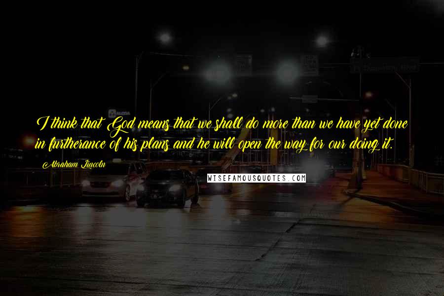 Abraham Lincoln Quotes: I think that God means that we shall do more than we have yet done in furtherance of his plans and he will open the way for our doing it.