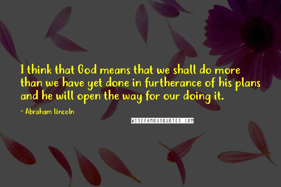 Abraham Lincoln Quotes: I think that God means that we shall do more than we have yet done in furtherance of his plans and he will open the way for our doing it.