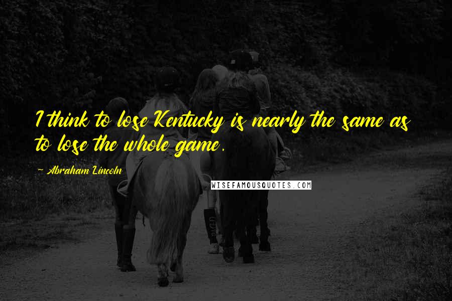 Abraham Lincoln Quotes: I think to lose Kentucky is nearly the same as to lose the whole game.