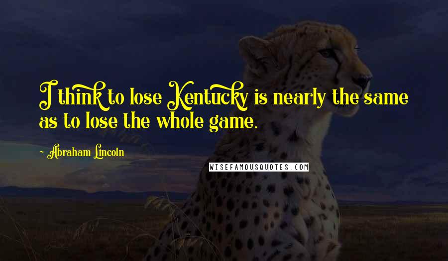 Abraham Lincoln Quotes: I think to lose Kentucky is nearly the same as to lose the whole game.