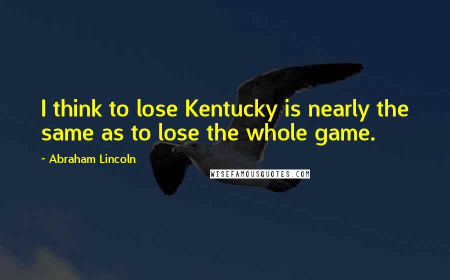 Abraham Lincoln Quotes: I think to lose Kentucky is nearly the same as to lose the whole game.