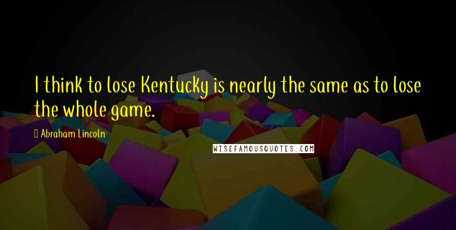 Abraham Lincoln Quotes: I think to lose Kentucky is nearly the same as to lose the whole game.