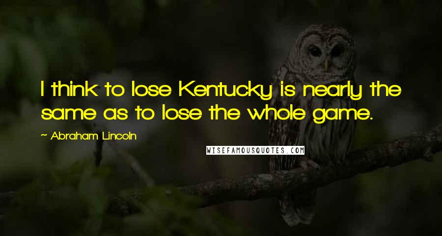 Abraham Lincoln Quotes: I think to lose Kentucky is nearly the same as to lose the whole game.