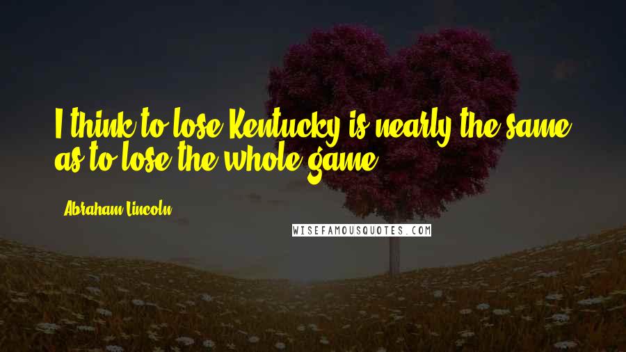 Abraham Lincoln Quotes: I think to lose Kentucky is nearly the same as to lose the whole game.