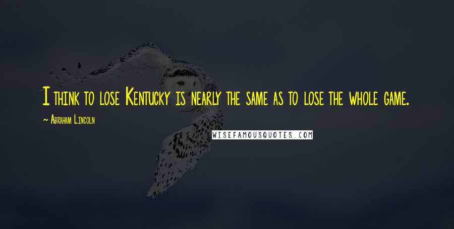 Abraham Lincoln Quotes: I think to lose Kentucky is nearly the same as to lose the whole game.