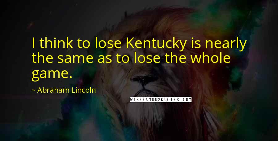 Abraham Lincoln Quotes: I think to lose Kentucky is nearly the same as to lose the whole game.