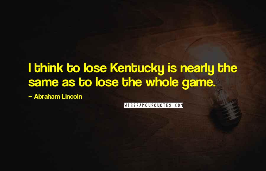 Abraham Lincoln Quotes: I think to lose Kentucky is nearly the same as to lose the whole game.