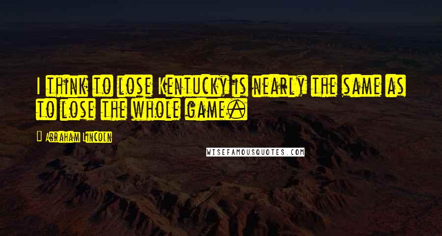 Abraham Lincoln Quotes: I think to lose Kentucky is nearly the same as to lose the whole game.