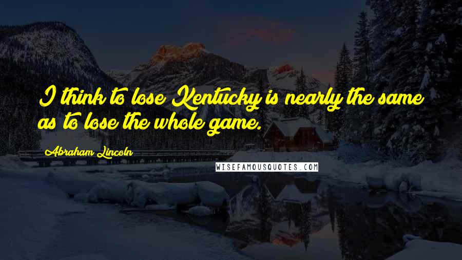 Abraham Lincoln Quotes: I think to lose Kentucky is nearly the same as to lose the whole game.