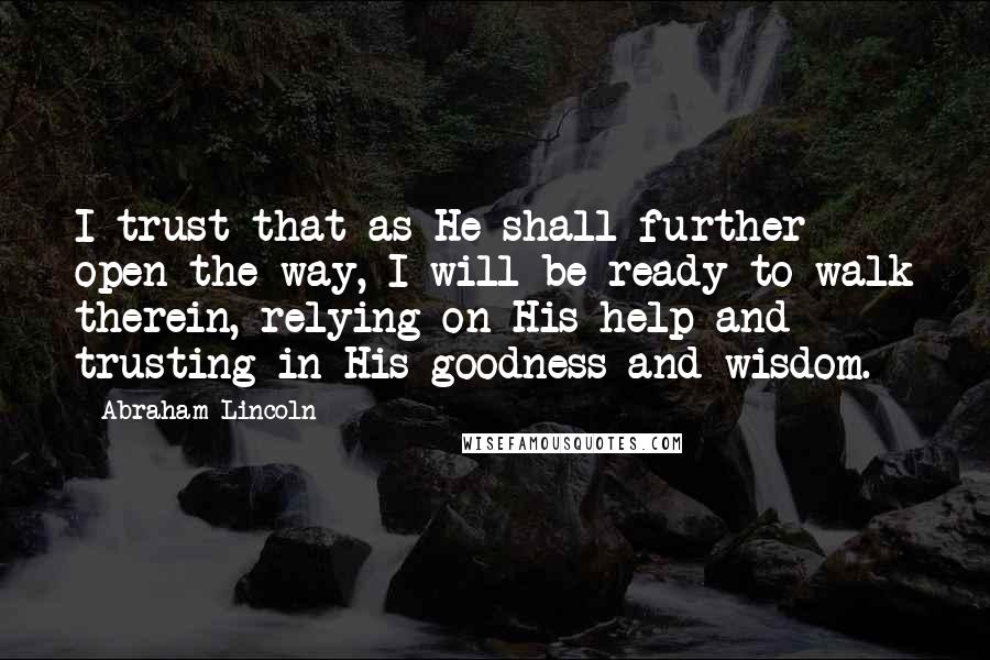 Abraham Lincoln Quotes: I trust that as He shall further open the way, I will be ready to walk therein, relying on His help and trusting in His goodness and wisdom.