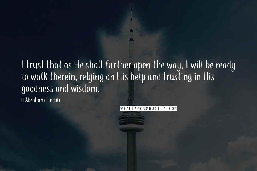 Abraham Lincoln Quotes: I trust that as He shall further open the way, I will be ready to walk therein, relying on His help and trusting in His goodness and wisdom.