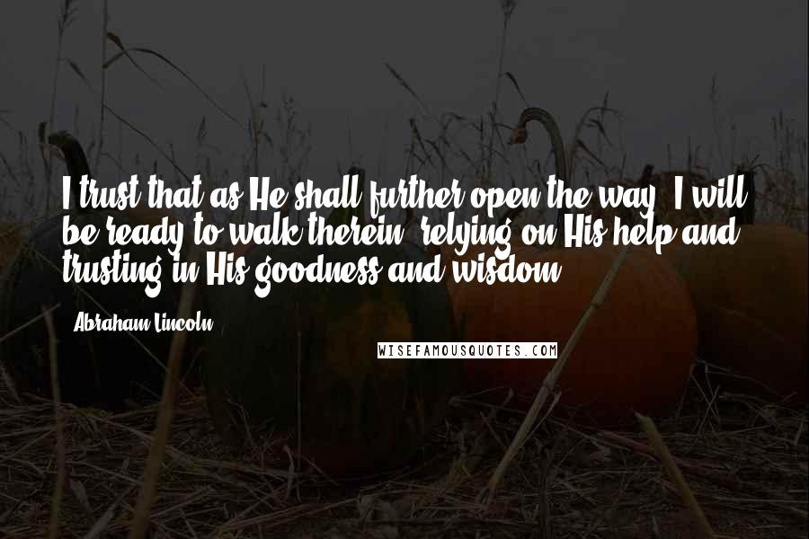 Abraham Lincoln Quotes: I trust that as He shall further open the way, I will be ready to walk therein, relying on His help and trusting in His goodness and wisdom.