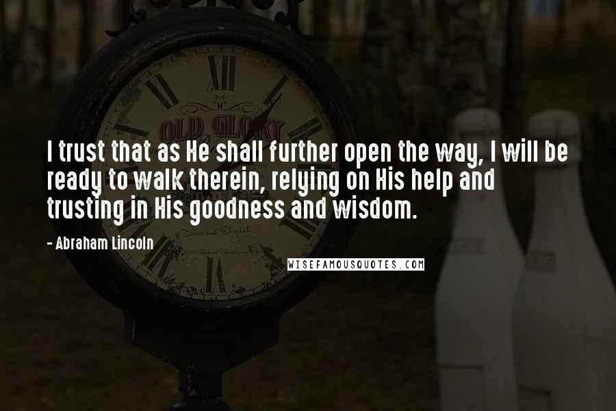 Abraham Lincoln Quotes: I trust that as He shall further open the way, I will be ready to walk therein, relying on His help and trusting in His goodness and wisdom.