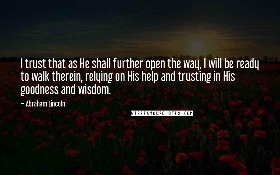 Abraham Lincoln Quotes: I trust that as He shall further open the way, I will be ready to walk therein, relying on His help and trusting in His goodness and wisdom.