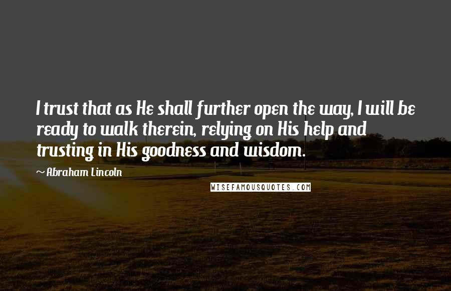 Abraham Lincoln Quotes: I trust that as He shall further open the way, I will be ready to walk therein, relying on His help and trusting in His goodness and wisdom.