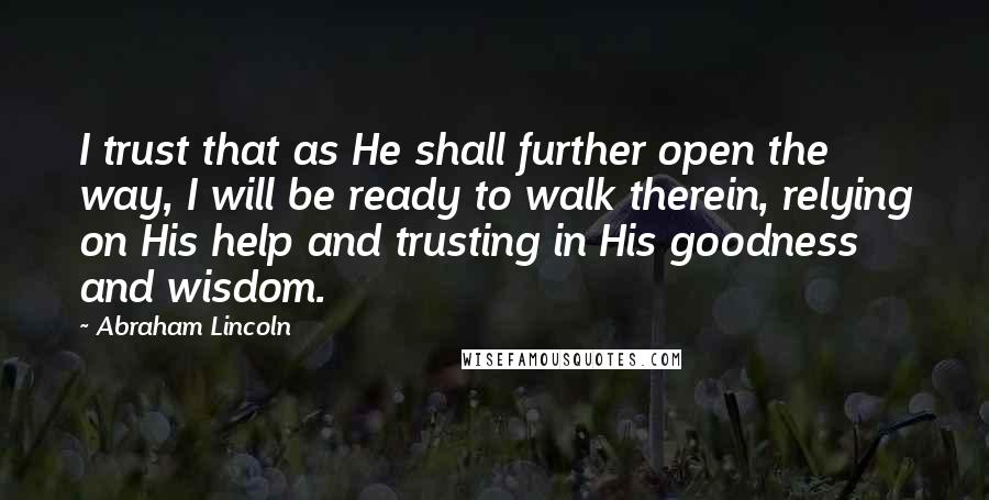 Abraham Lincoln Quotes: I trust that as He shall further open the way, I will be ready to walk therein, relying on His help and trusting in His goodness and wisdom.