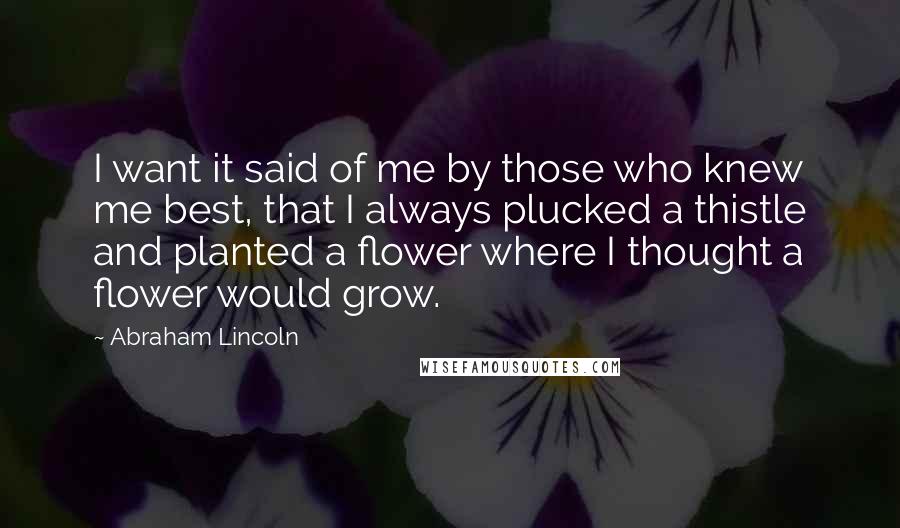 Abraham Lincoln Quotes: I want it said of me by those who knew me best, that I always plucked a thistle and planted a flower where I thought a flower would grow.