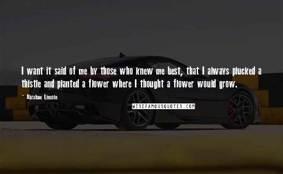 Abraham Lincoln Quotes: I want it said of me by those who knew me best, that I always plucked a thistle and planted a flower where I thought a flower would grow.