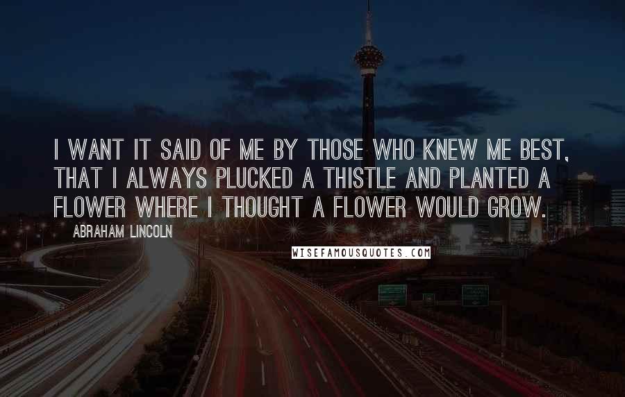 Abraham Lincoln Quotes: I want it said of me by those who knew me best, that I always plucked a thistle and planted a flower where I thought a flower would grow.