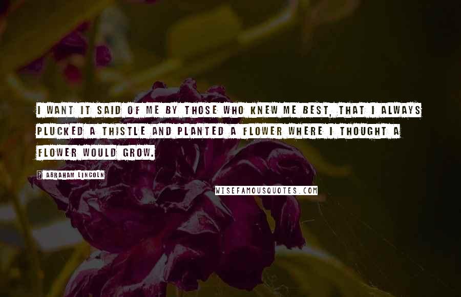 Abraham Lincoln Quotes: I want it said of me by those who knew me best, that I always plucked a thistle and planted a flower where I thought a flower would grow.