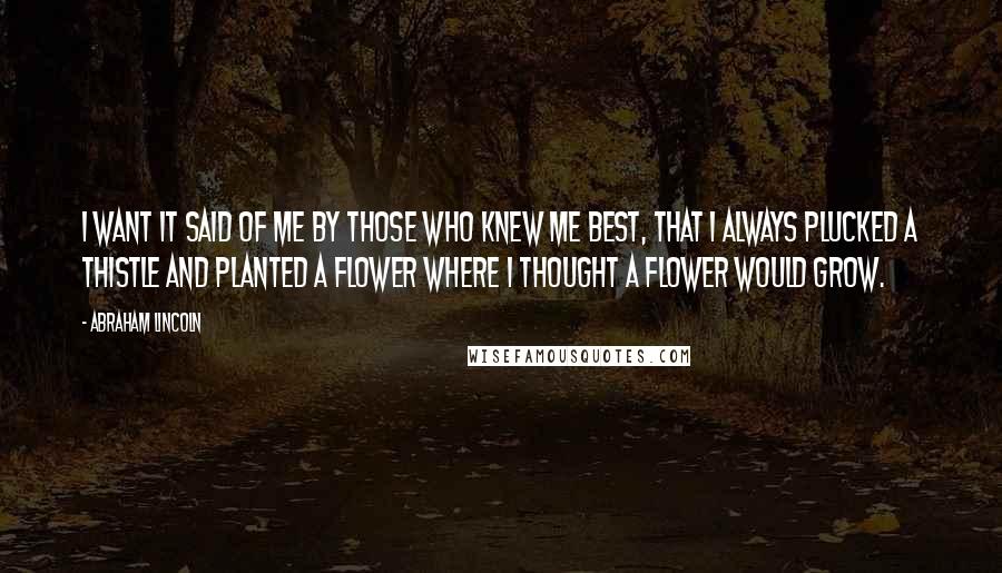 Abraham Lincoln Quotes: I want it said of me by those who knew me best, that I always plucked a thistle and planted a flower where I thought a flower would grow.