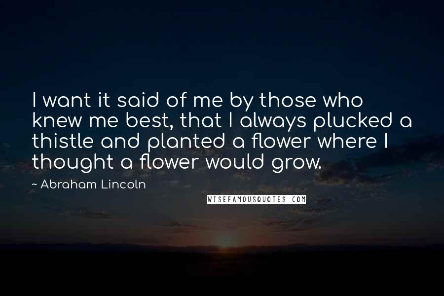 Abraham Lincoln Quotes: I want it said of me by those who knew me best, that I always plucked a thistle and planted a flower where I thought a flower would grow.