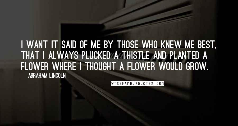 Abraham Lincoln Quotes: I want it said of me by those who knew me best, that I always plucked a thistle and planted a flower where I thought a flower would grow.