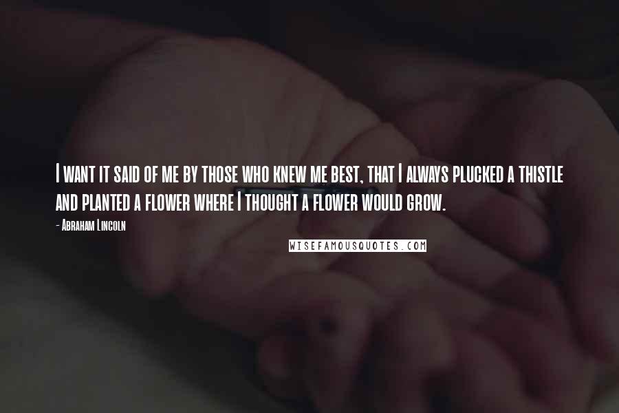 Abraham Lincoln Quotes: I want it said of me by those who knew me best, that I always plucked a thistle and planted a flower where I thought a flower would grow.