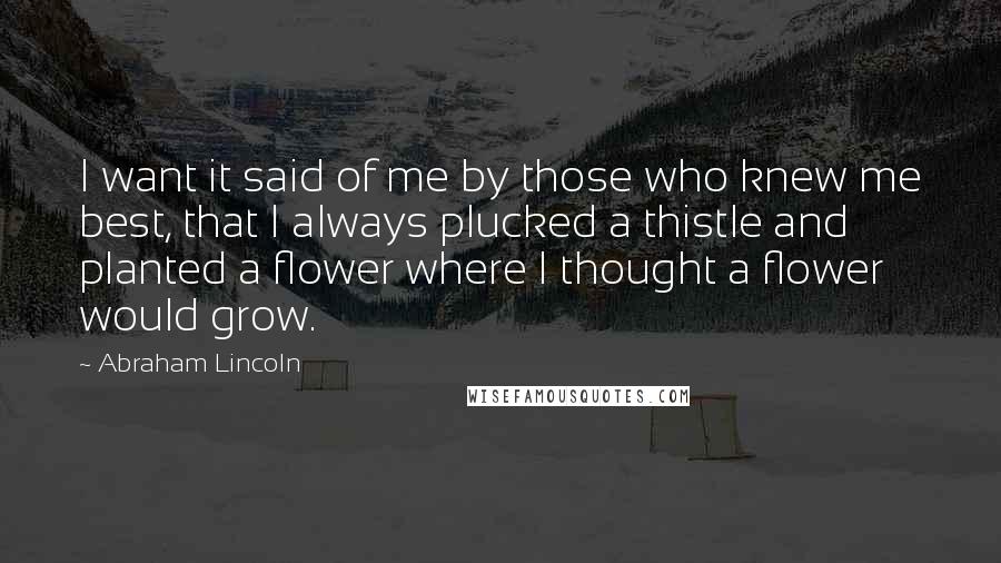 Abraham Lincoln Quotes: I want it said of me by those who knew me best, that I always plucked a thistle and planted a flower where I thought a flower would grow.